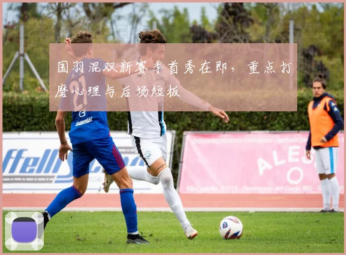 国羽混双新赛季首秀在即，重点打磨心理与后场短板