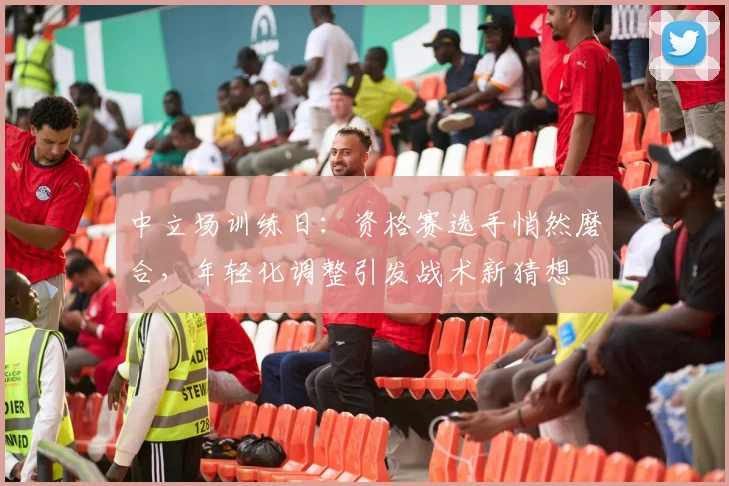 中立场训练日：资格赛选手悄然磨合，年轻化调整引发战术新猜想