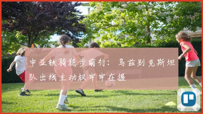 中亚铁骑稳步前行：乌兹别克斯坦队出线主动权牢牢在握
