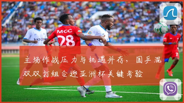 主场作战压力与机遇并存，国乒混双双打组合迎亚洲杯关键考验