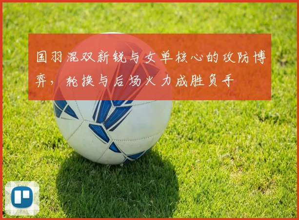 国羽混双新锐与女单核心的攻防博弈，轮换与后场火力成胜负手