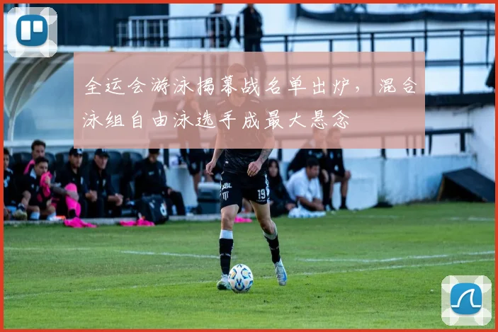 全运会游泳揭幕战名单出炉，混合泳组自由泳选手成最大悬念