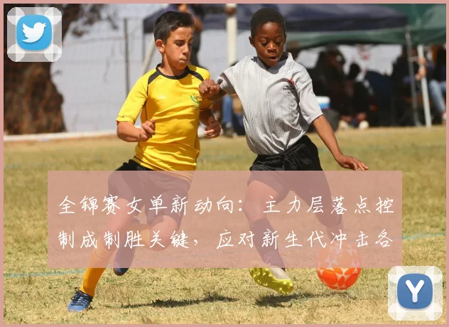 全锦赛女单新动向：主力层落点控制成制胜关键，应对新生代冲击各有妙招