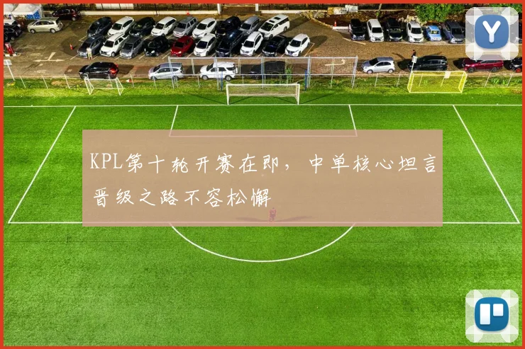 KPL第十轮开赛在即，中单核心坦言晋级之路不容松懈