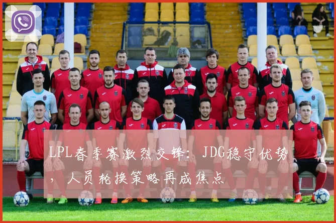 LPL春季赛激烈交锋：JDG稳守优势，人员轮换策略再成焦点