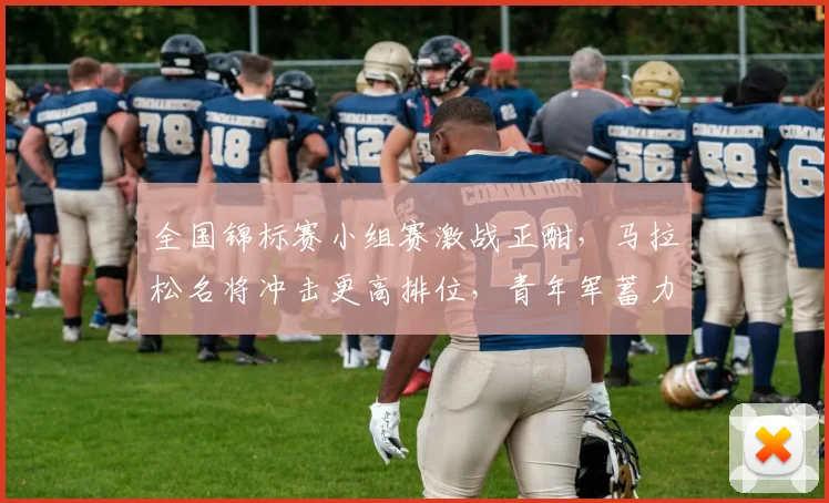 全国锦标赛小组赛激战正酣，马拉松名将冲击更高排位，青年军蓄力求反弹