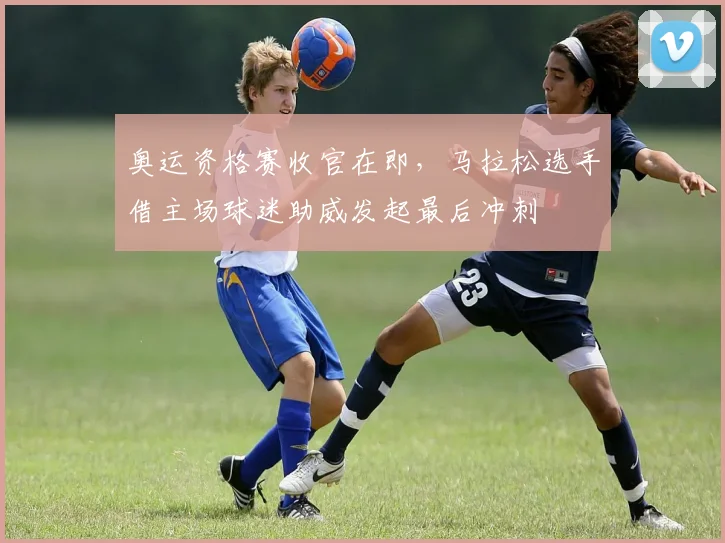 奥运资格赛收官在即，马拉松选手借主场球迷助威发起最后冲刺