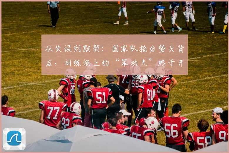 从失误到默契：国家队抢分势头背后，训练场上的“笨功夫”终于开花