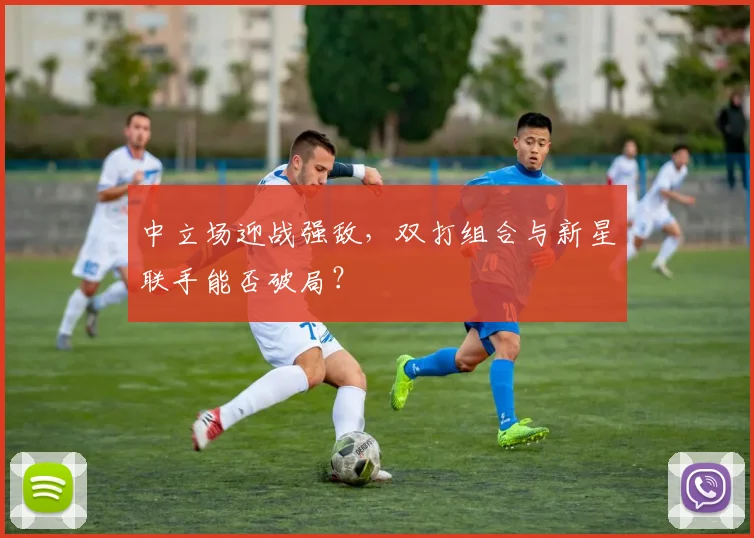 中立场迎战强敌，双打组合与新星联手能否破局？