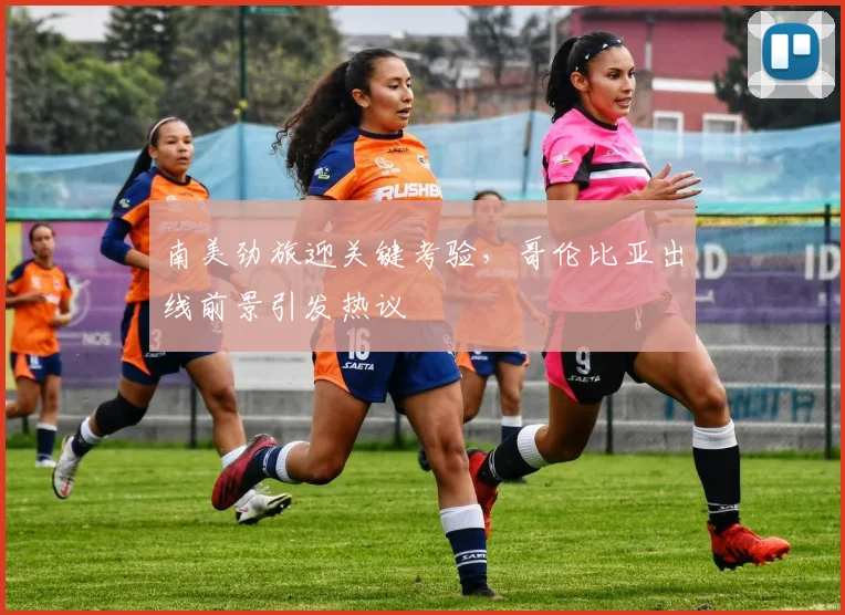 南美劲旅迎关键考验，哥伦比亚出线前景引发热议