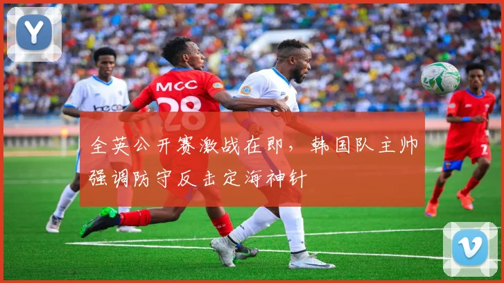 全英公开赛激战在即，韩国队主帅强调防守反击定海神针
