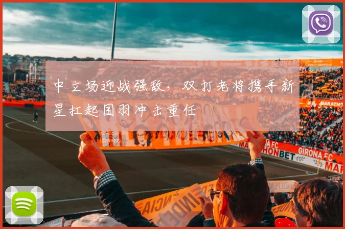 中立场迎战强敌，双打老将携手新星扛起国羽冲击重任