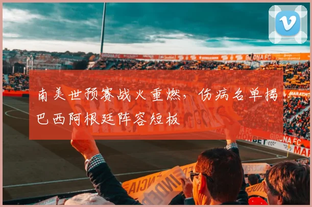 南美世预赛战火重燃，伤病名单揭巴西阿根廷阵容短板