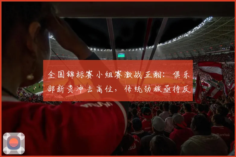 全国锦标赛小组赛激战正酣：俱乐部新贵冲击高位，传统劲旅亟待反弹